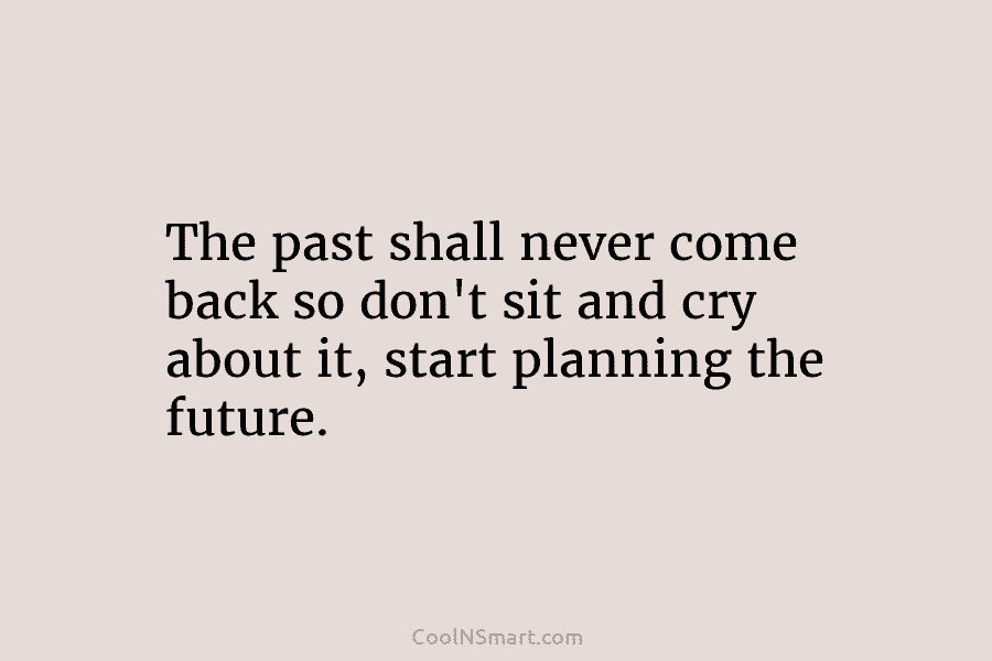 The past shall never come back so don’t sit and cry about it, start planning...
