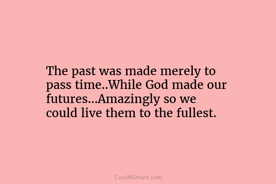 The past was made merely to pass time..While God made our futures…Amazingly so we could live them to the fullest.
