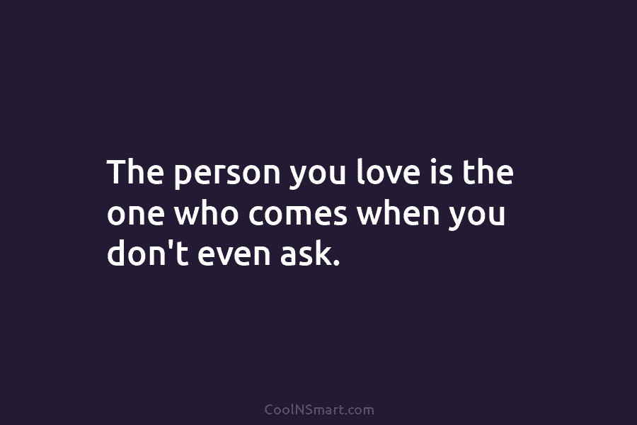 The person you love is the one who comes when you don’t even ask.