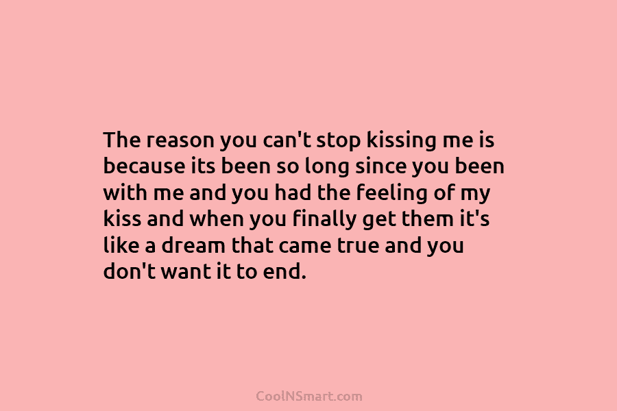 The reason you can’t stop kissing me is because its been so long since you...
