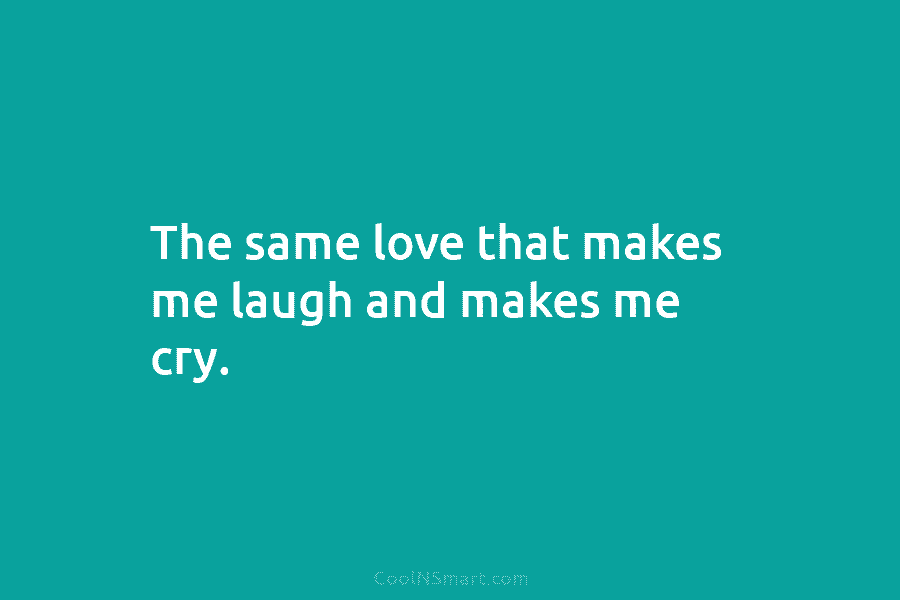 The same love that makes me laugh and makes me cry.