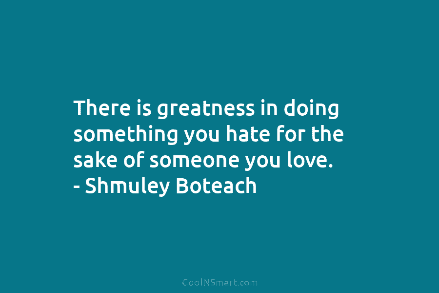 There is greatness in doing something you hate for the sake of someone you love....