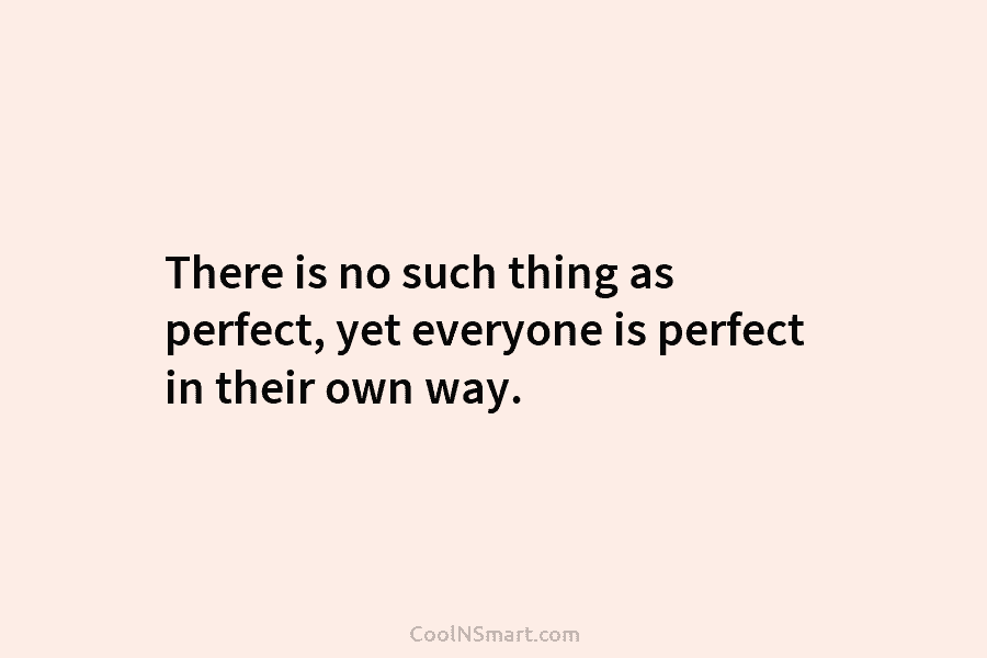 There is no such thing as perfect, yet everyone is perfect in their own way.