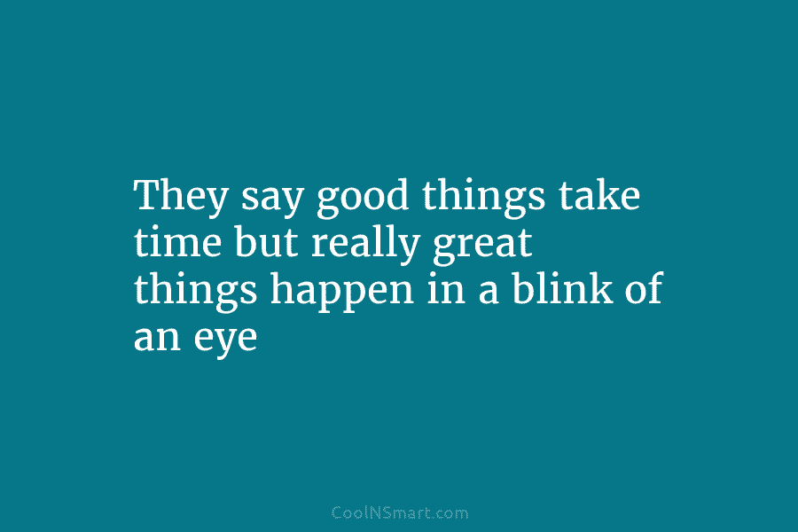 They say good things take time but really great things happen in a blink of an eye