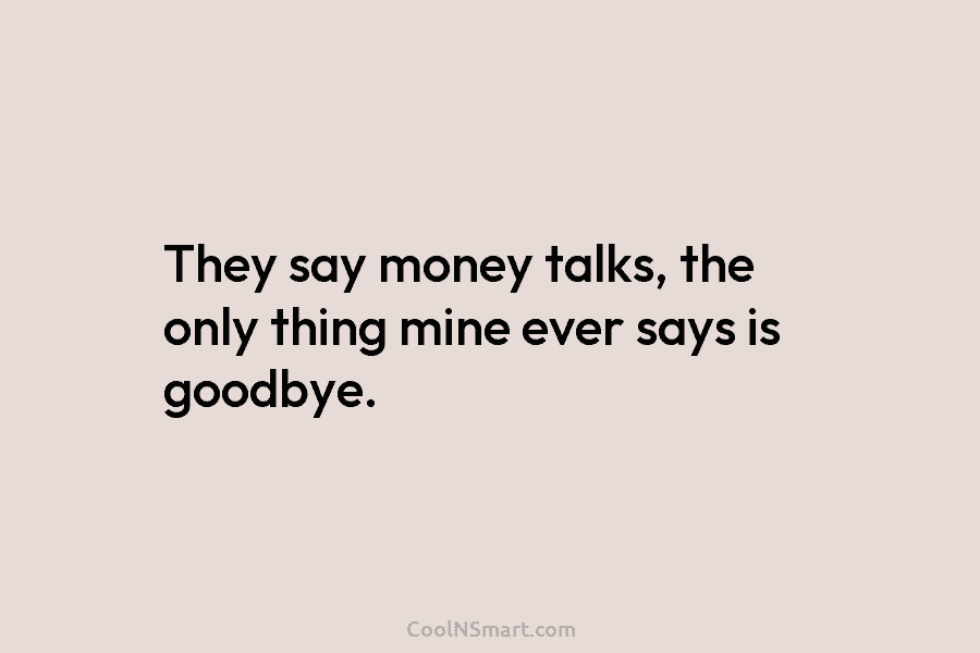 They say money talks, the only thing mine ever says is goodbye.