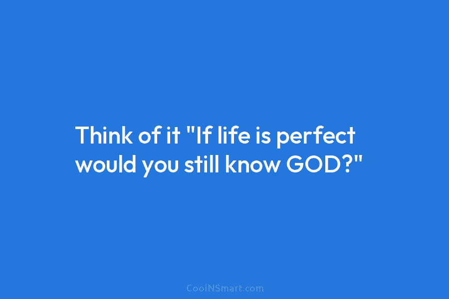 Think of it “If life is perfect would you still know GOD?”
