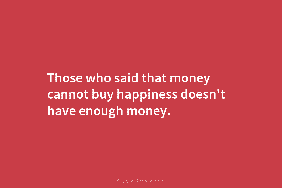 Those who said that money cannot buy happiness doesn’t have enough money.