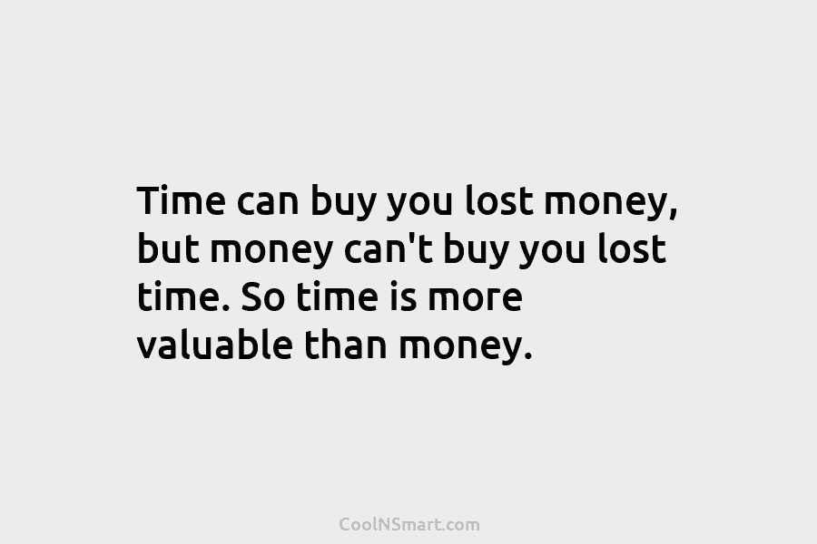 Time can buy you lost money, but money can’t buy you lost time. So time is more valuable than money.