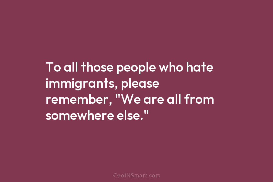 To all those people who hate immigrants, please remember, “We are all from somewhere else.”