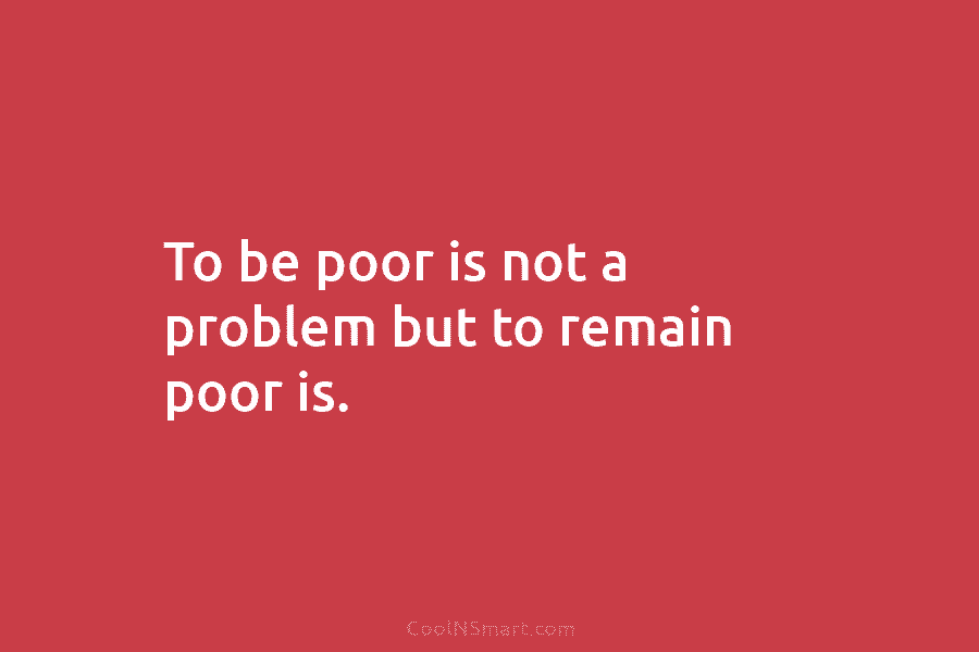 To be poor is not a problem but to remain poor is.