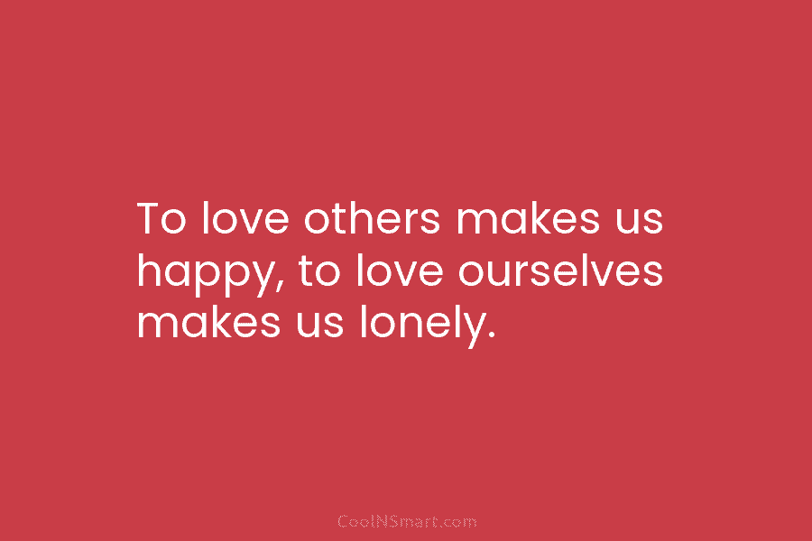 To love others makes us happy, to love ourselves makes us lonely.