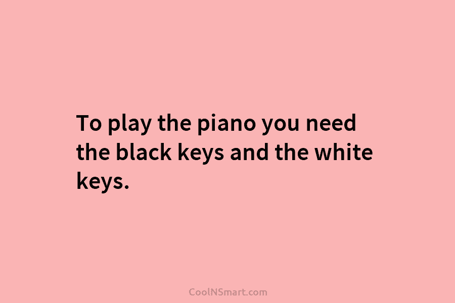 To play the piano you need the black keys and the white keys.