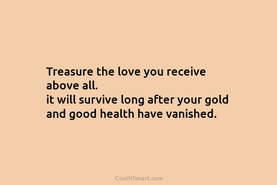 Treasure the love you receive above all. it will survive long after your gold and...