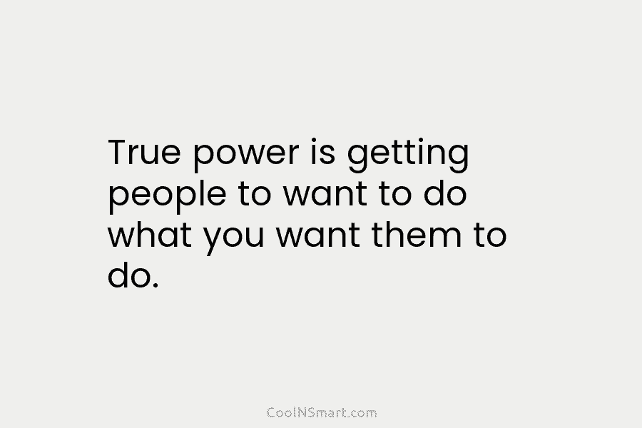 True power is getting people to want to do what you want them to do.