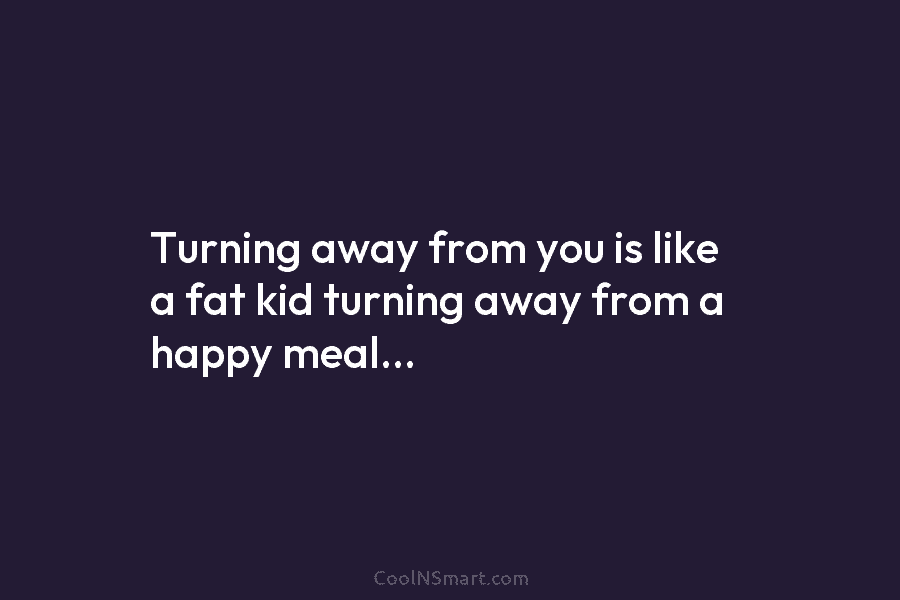 Turning away from you is like a fat kid turning away from a happy meal…