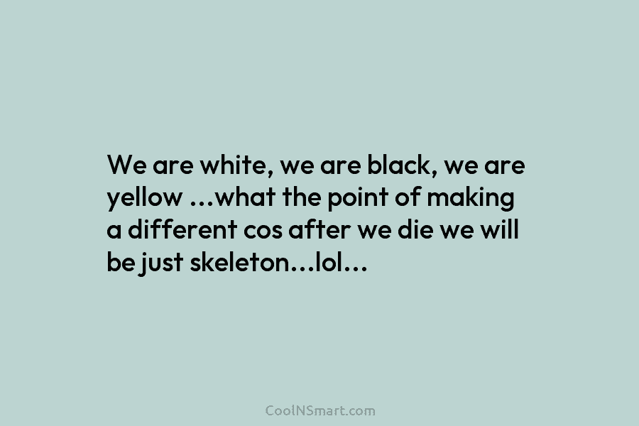 We are white, we are black, we are yellow …what the point of making a different cos after we die...