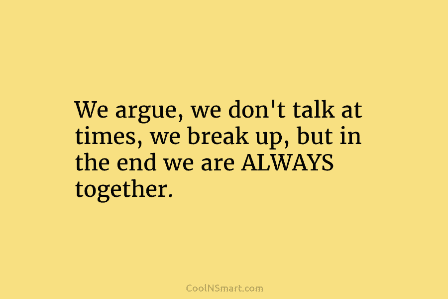 We argue, we don’t talk at times, we break up, but in the end we...