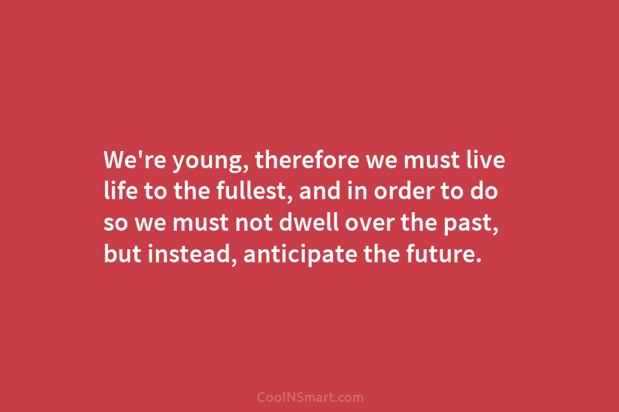 We’re young, therefore we must live life to the fullest, and in order to do so we must not dwell...
