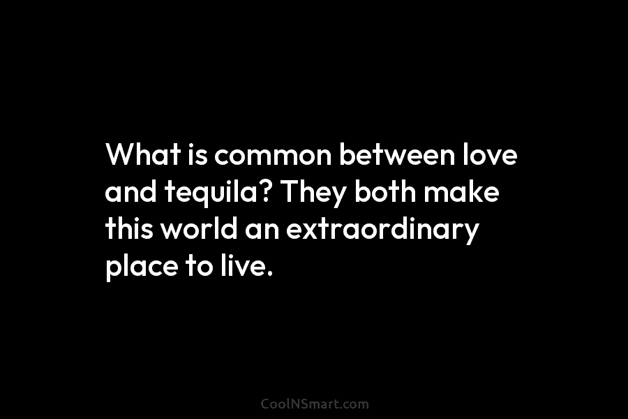 What is common between love and tequila? They both make this world an extraordinary place...