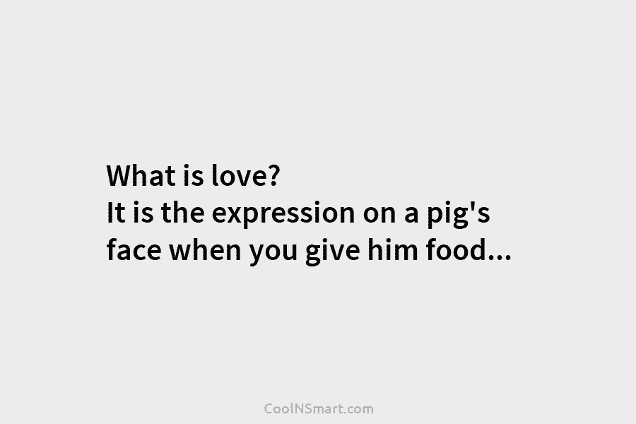 What is love? It is the expression on a pig’s face when you give him...