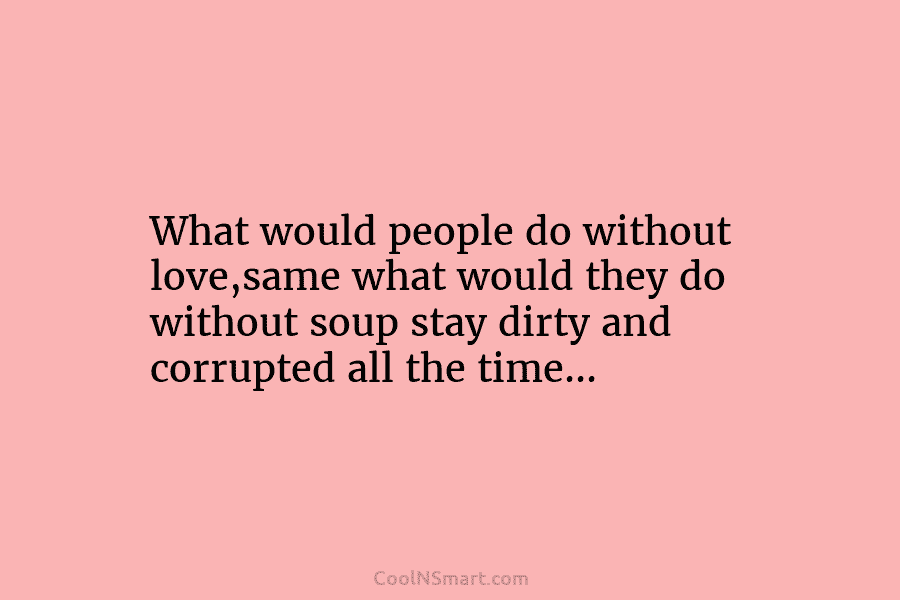 What would people do without love,same what would they do without soup stay dirty and...