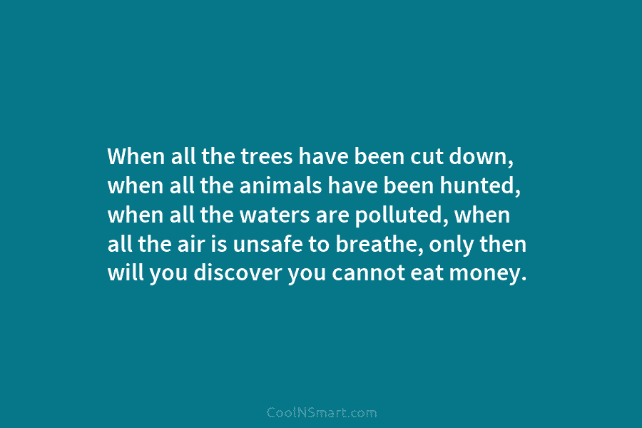 When all the trees have been cut down, when all the animals have been hunted, when all the waters are...