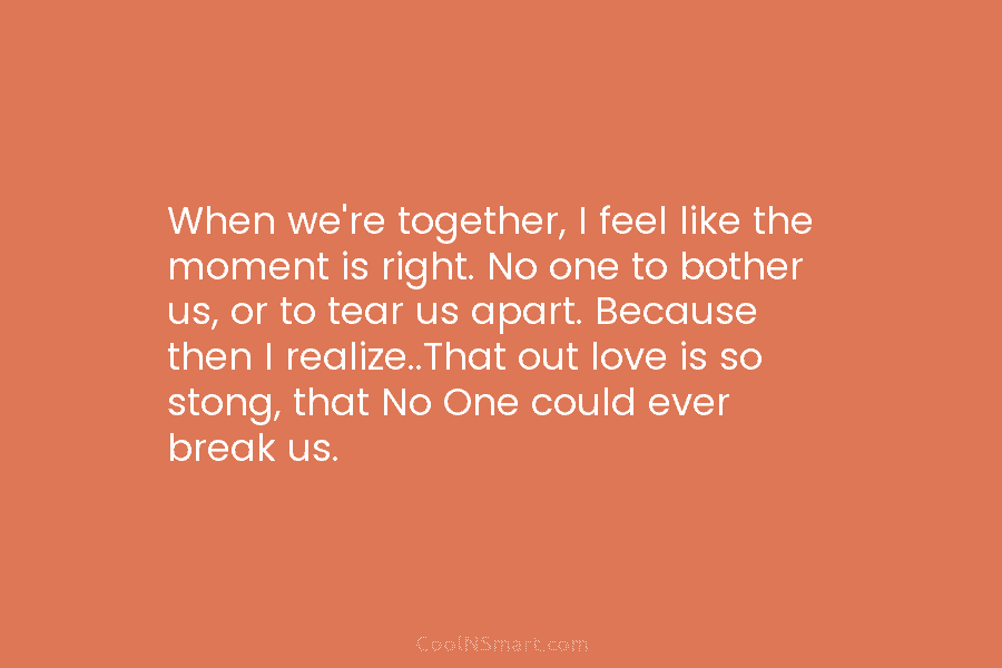 When we’re together, I feel like the moment is right. No one to bother us, or to tear us apart....