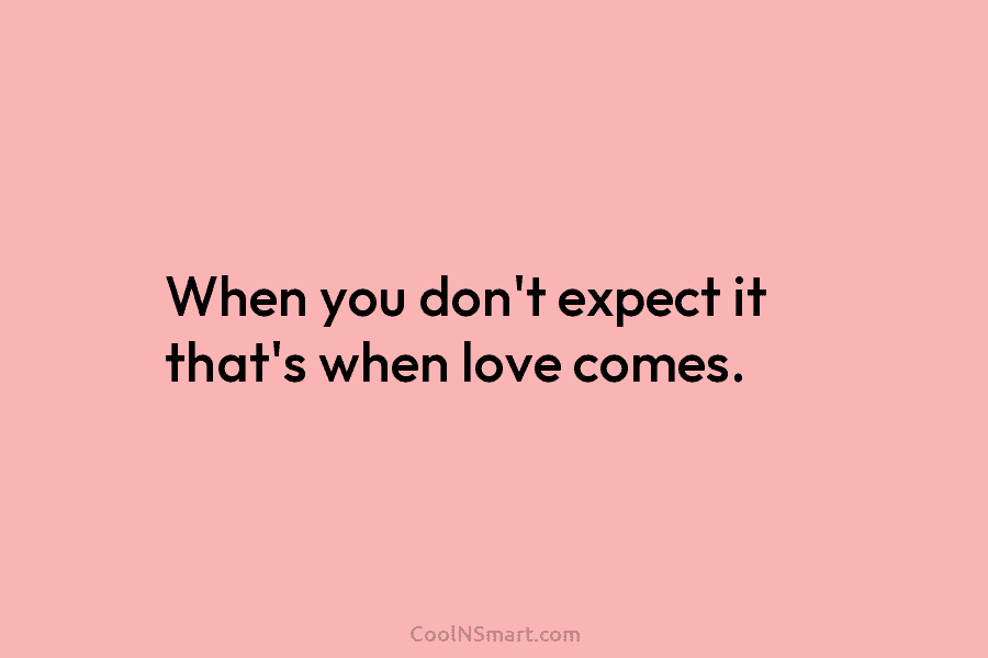 When you don’t expect it that’s when love comes.