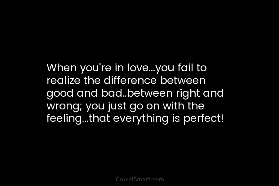 When you’re in love…you fail to realize the difference between good and bad..between right and wrong; you just go on...