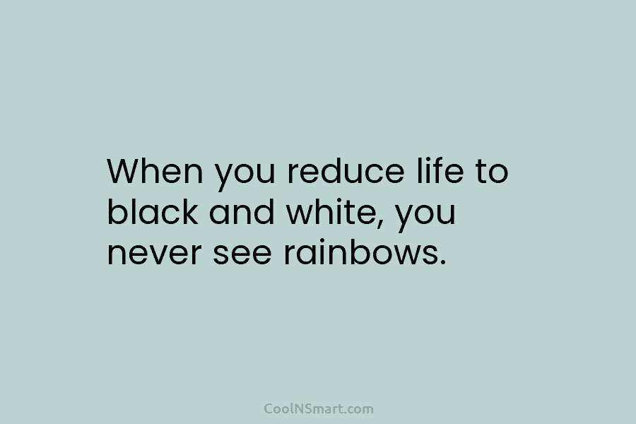 When you reduce life to black and white, you never see rainbows.