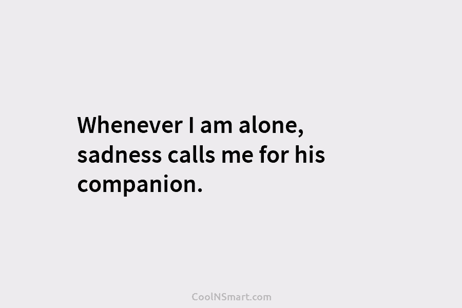 Whenever I am alone, sadness calls me for his companion.