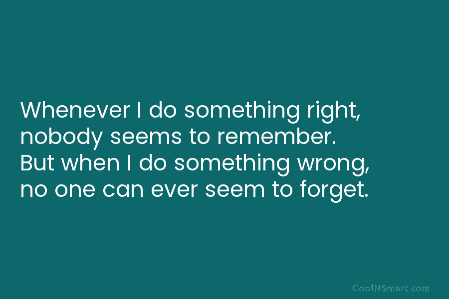 Whenever I do something right, nobody seems to remember. But when I do something wrong,...