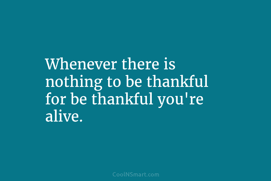 Whenever there is nothing to be thankful for be thankful you’re alive.