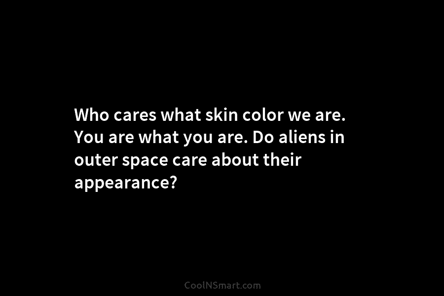 Who cares what skin color we are. You are what you are. Do aliens in outer space care about their...