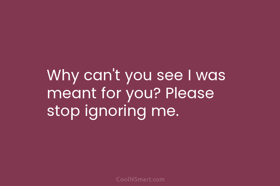 Why can’t you see I was meant for you? Please stop ignoring me.