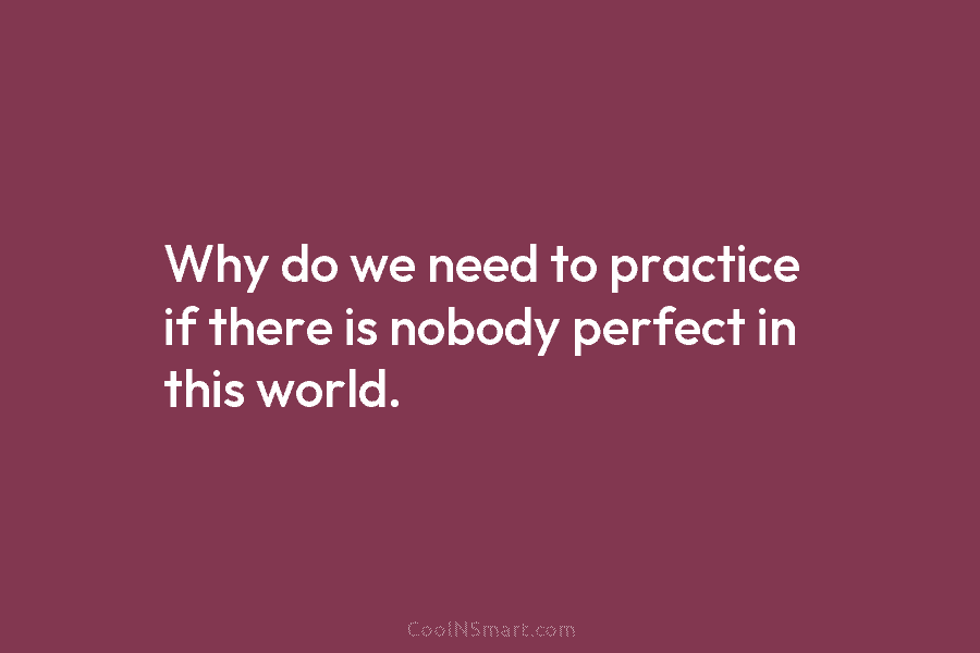 Why do we need to practice if there is nobody perfect in this world.