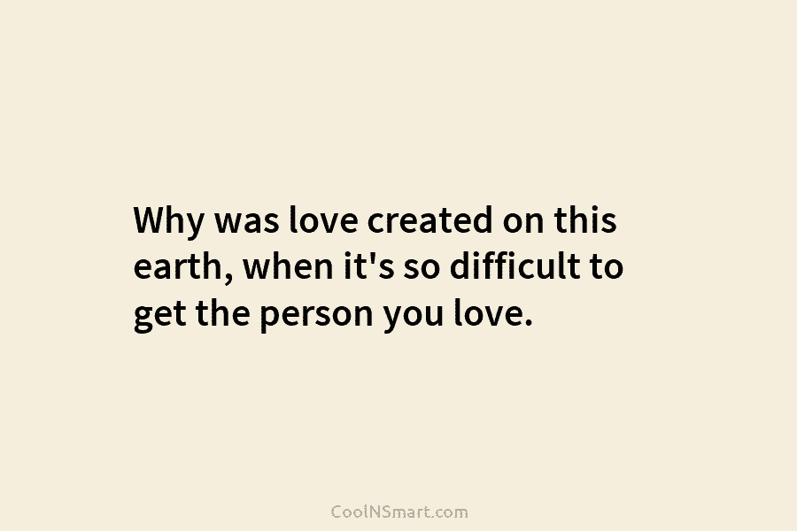 Why was love created on this earth, when it’s so difficult to get the person you love.