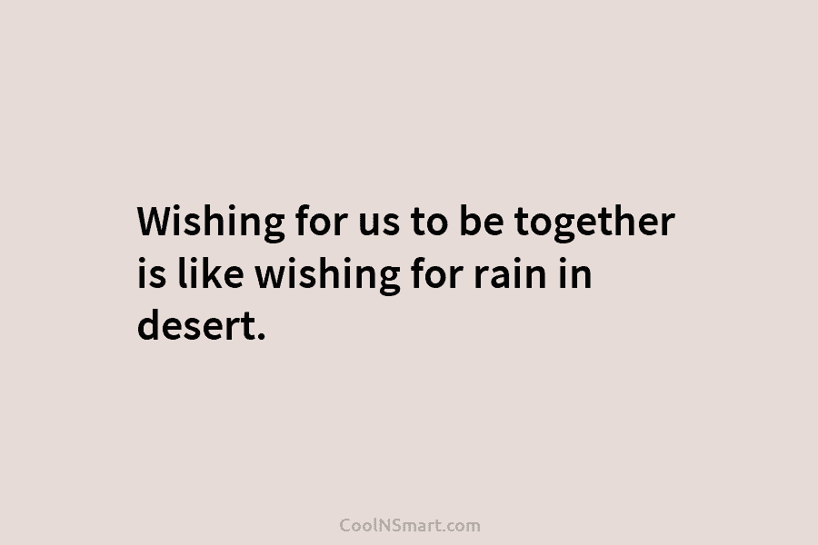 Wishing for us to be together is like wishing for rain in desert.