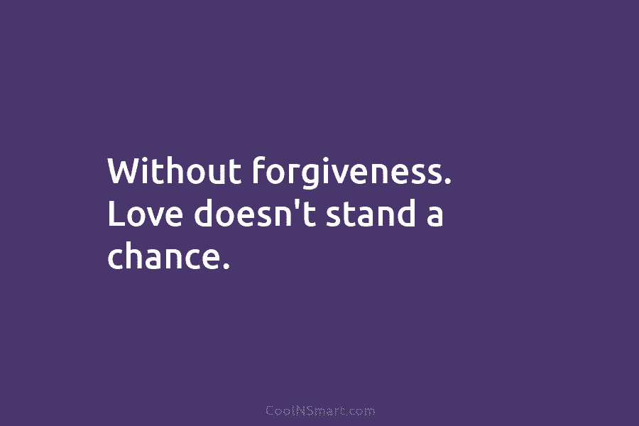 Without forgiveness. Love doesn’t stand a chance.