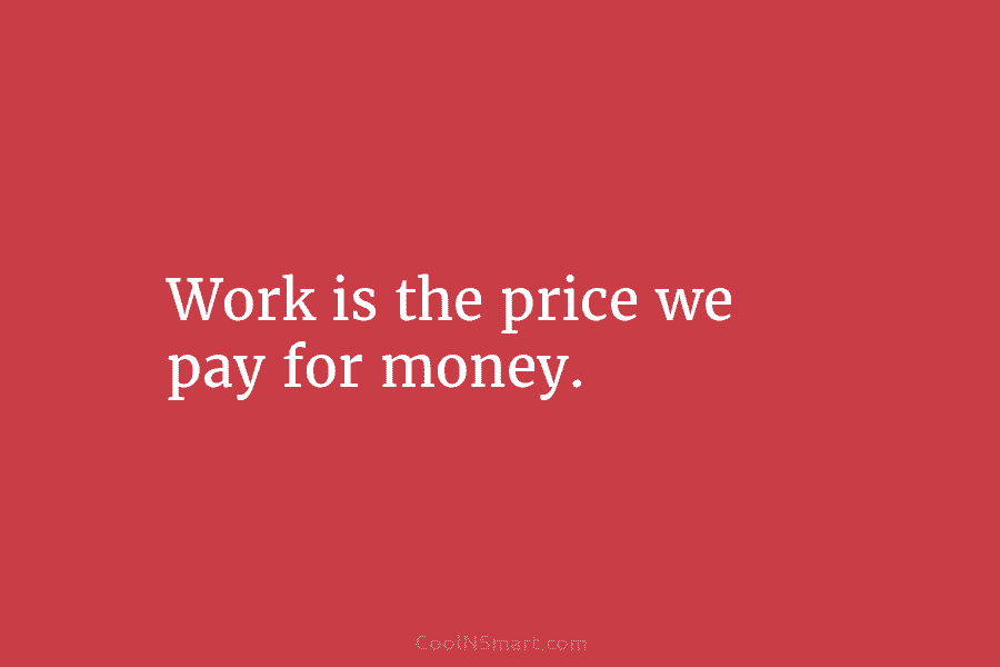 Work is the price we pay for money.