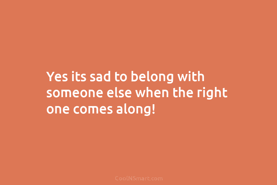 Yes its sad to belong with someone else when the right one comes along!