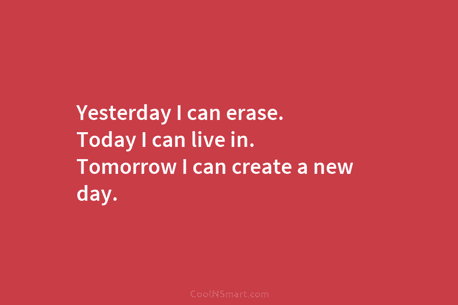 Yesterday I can erase. Today I can live in. Tomorrow I can create a new...