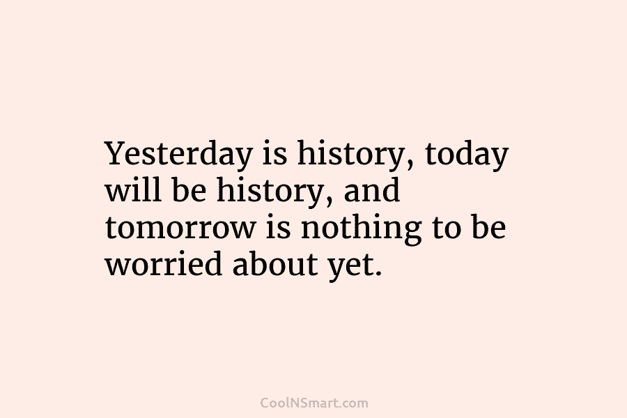 Yesterday is history, today will be history, and tomorrow is nothing to be worried about...