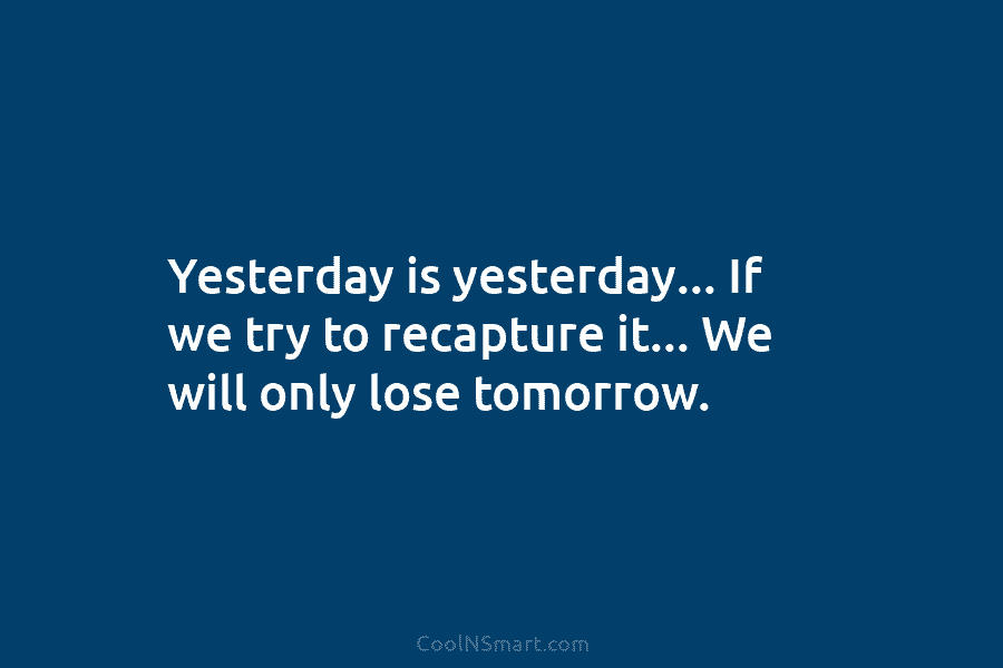 Yesterday is yesterday… If we try to recapture it… We will only lose tomorrow.