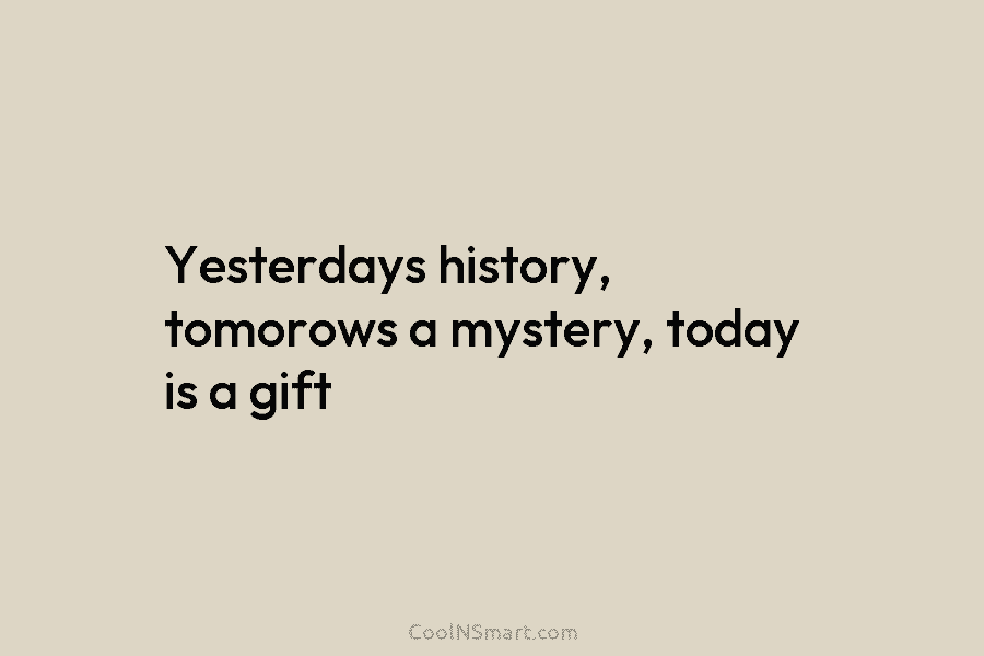 Yesterdays history, tomorows a mystery, today is a gift