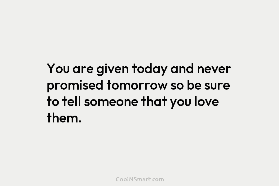 You are given today and never promised tomorrow so be sure to tell someone that...