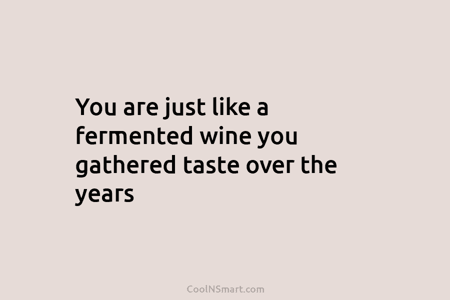 You are just like a fermented wine you gathered taste over the years
