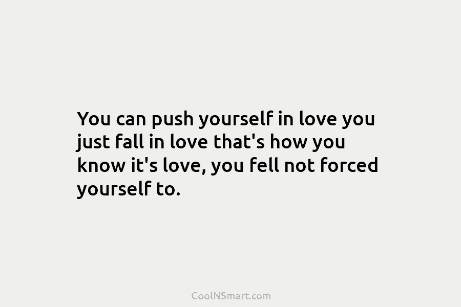 You can push yourself in love you just fall in love that’s how you know it’s love, you fell not...