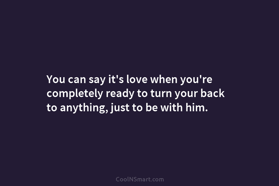 You can say it’s love when you’re completely ready to turn your back to anything, just to be with him.