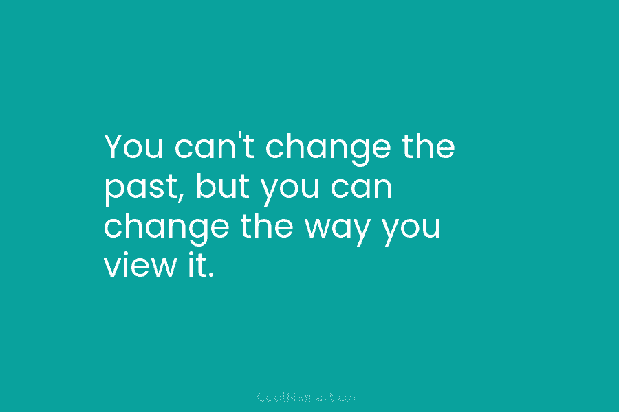 You can’t change the past, but you can change the way you view it.
